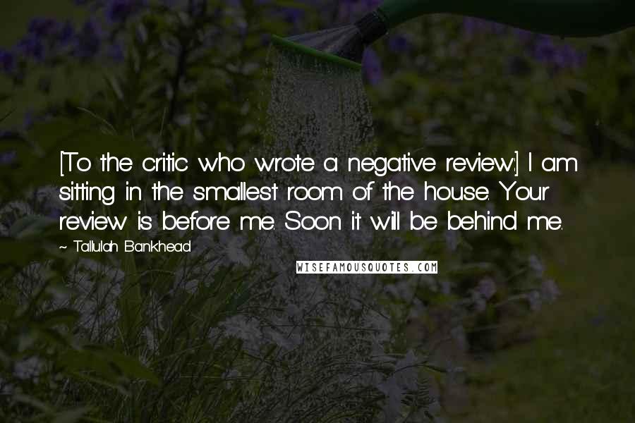 Tallulah Bankhead Quotes: [To the critic who wrote a negative review:] I am sitting in the smallest room of the house. Your review is before me. Soon it will be behind me.