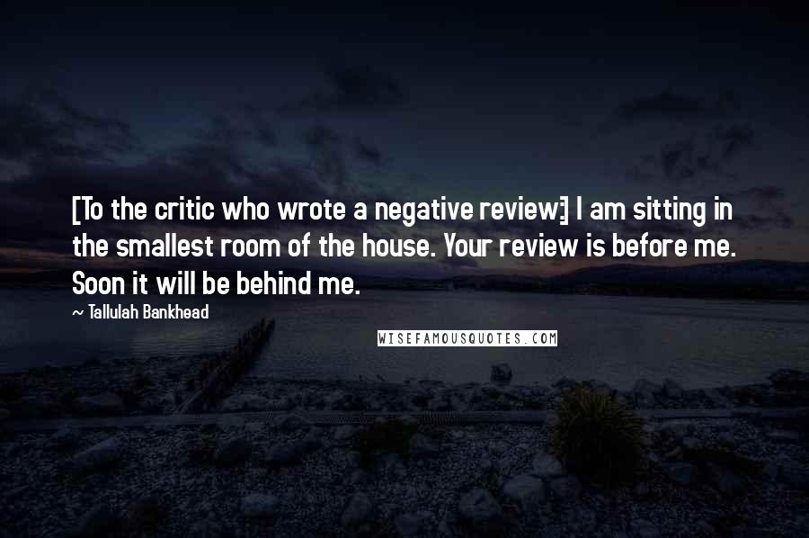 Tallulah Bankhead Quotes: [To the critic who wrote a negative review:] I am sitting in the smallest room of the house. Your review is before me. Soon it will be behind me.