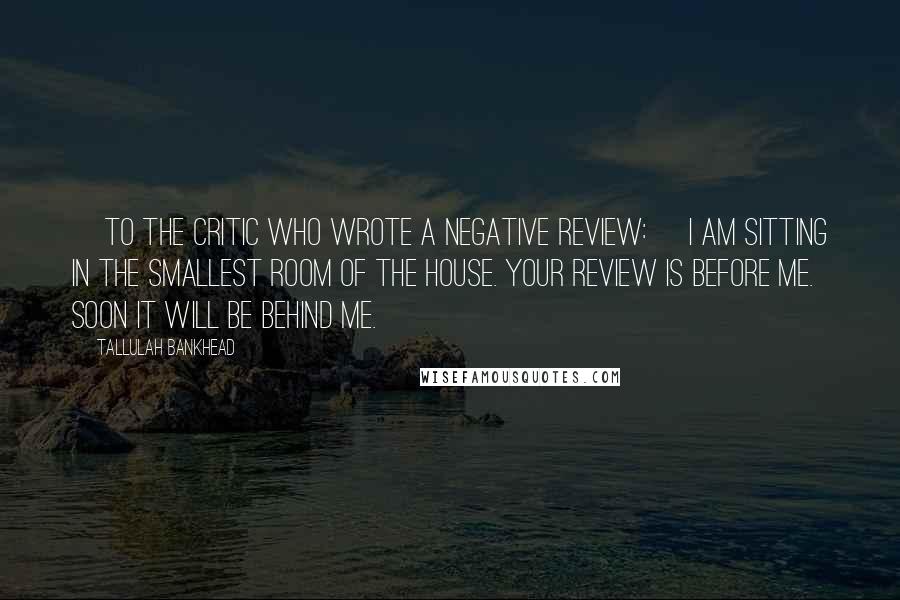 Tallulah Bankhead Quotes: [To the critic who wrote a negative review:] I am sitting in the smallest room of the house. Your review is before me. Soon it will be behind me.