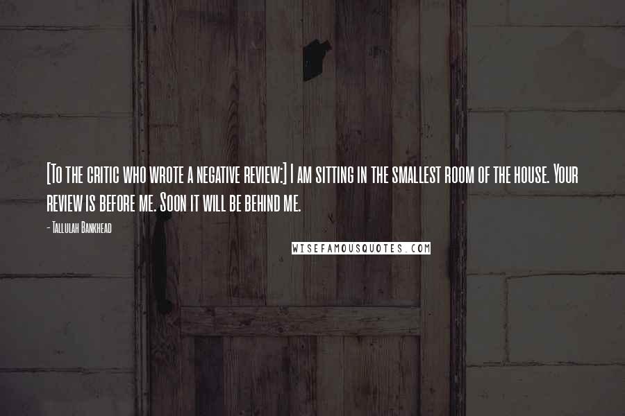 Tallulah Bankhead Quotes: [To the critic who wrote a negative review:] I am sitting in the smallest room of the house. Your review is before me. Soon it will be behind me.