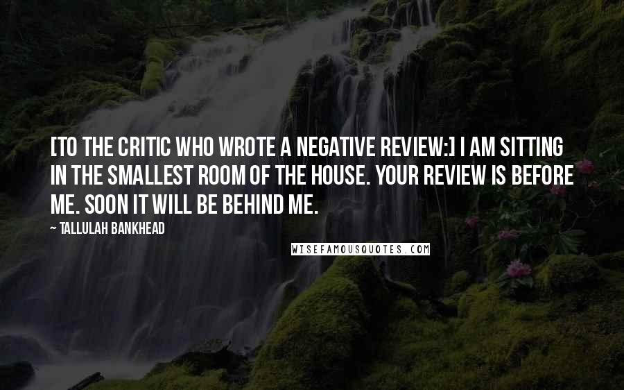 Tallulah Bankhead Quotes: [To the critic who wrote a negative review:] I am sitting in the smallest room of the house. Your review is before me. Soon it will be behind me.
