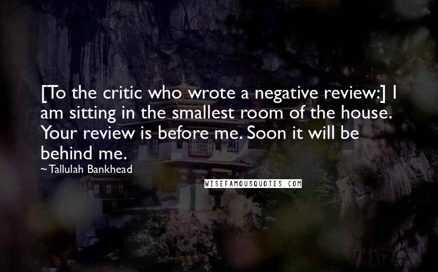 Tallulah Bankhead Quotes: [To the critic who wrote a negative review:] I am sitting in the smallest room of the house. Your review is before me. Soon it will be behind me.