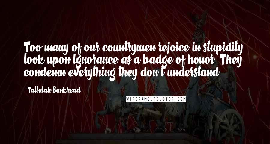 Tallulah Bankhead Quotes: Too many of our countrymen rejoice in stupidity, look upon ignorance as a badge of honor. They condemn everything they don't understand.