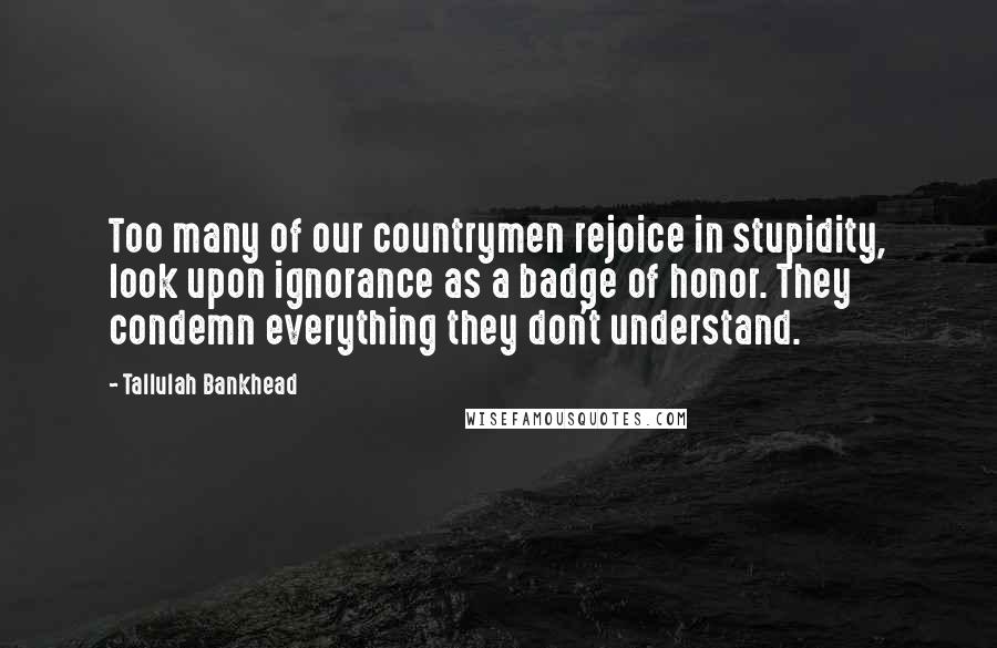 Tallulah Bankhead Quotes: Too many of our countrymen rejoice in stupidity, look upon ignorance as a badge of honor. They condemn everything they don't understand.