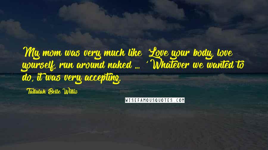 Tallulah Belle Willis Quotes: My mom was very much like 'Love your body, love yourself, run around naked ... ' Whatever we wanted to do, it was very accepting.