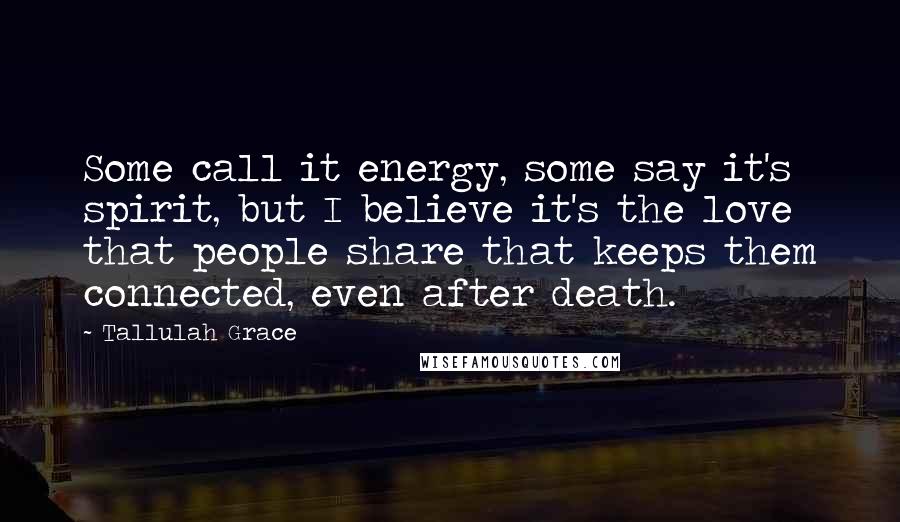Tallulah Grace Quotes: Some call it energy, some say it's spirit, but I believe it's the love that people share that keeps them connected, even after death.