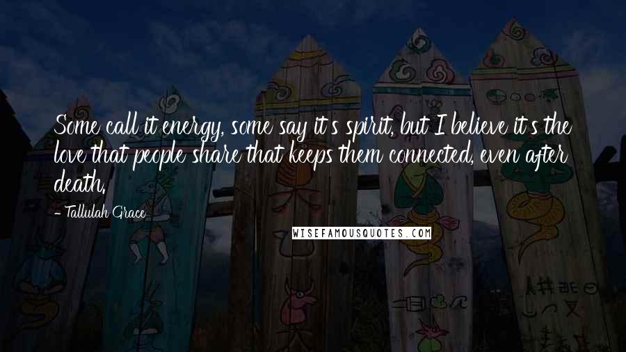Tallulah Grace Quotes: Some call it energy, some say it's spirit, but I believe it's the love that people share that keeps them connected, even after death.