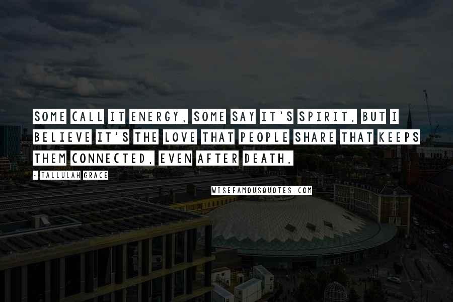Tallulah Grace Quotes: Some call it energy, some say it's spirit, but I believe it's the love that people share that keeps them connected, even after death.