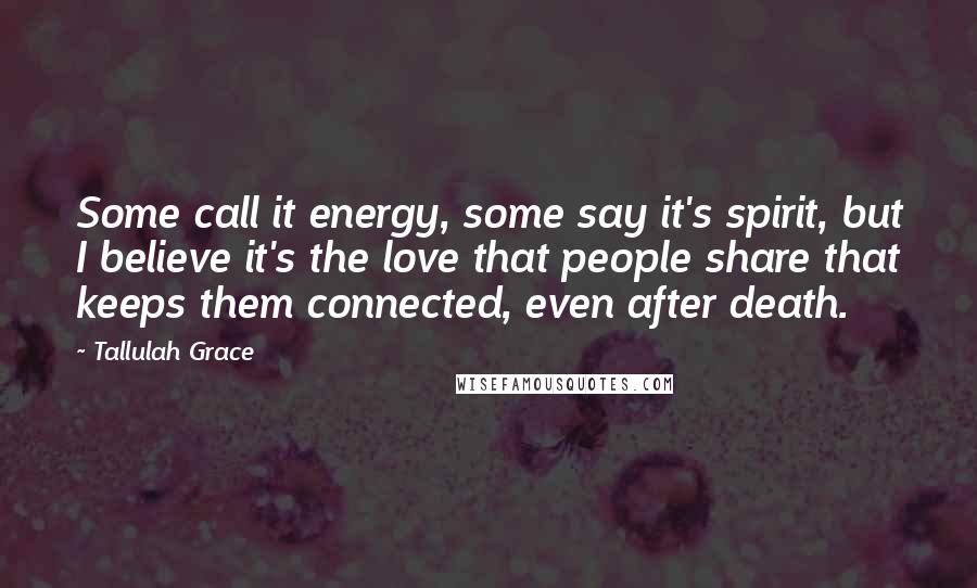 Tallulah Grace Quotes: Some call it energy, some say it's spirit, but I believe it's the love that people share that keeps them connected, even after death.