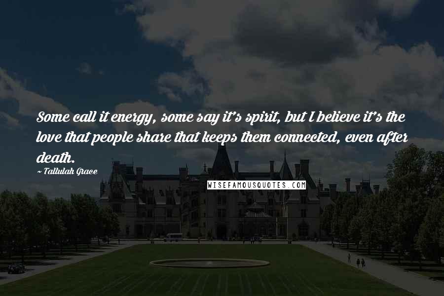 Tallulah Grace Quotes: Some call it energy, some say it's spirit, but I believe it's the love that people share that keeps them connected, even after death.