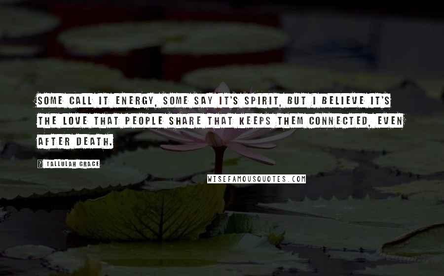 Tallulah Grace Quotes: Some call it energy, some say it's spirit, but I believe it's the love that people share that keeps them connected, even after death.