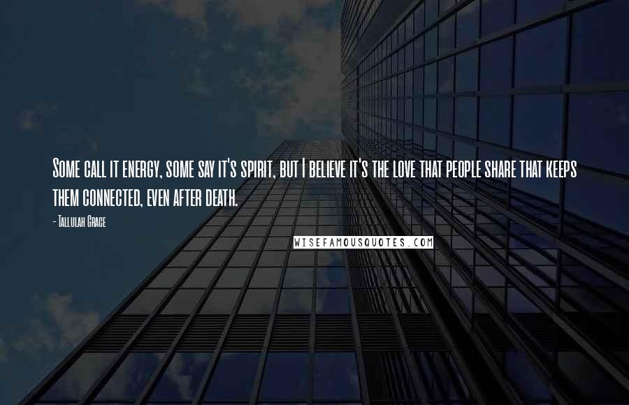 Tallulah Grace Quotes: Some call it energy, some say it's spirit, but I believe it's the love that people share that keeps them connected, even after death.