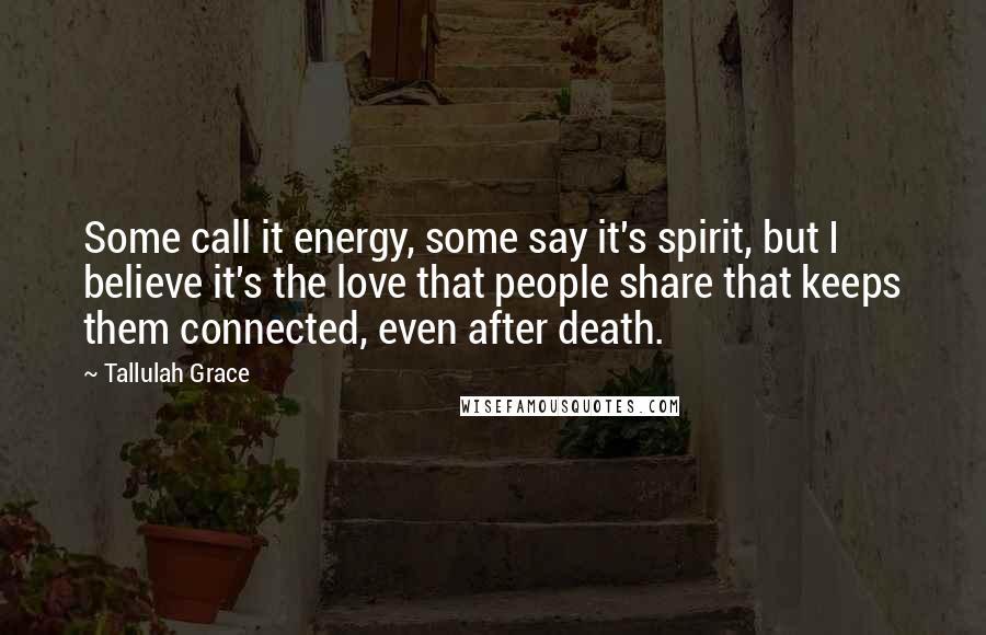 Tallulah Grace Quotes: Some call it energy, some say it's spirit, but I believe it's the love that people share that keeps them connected, even after death.