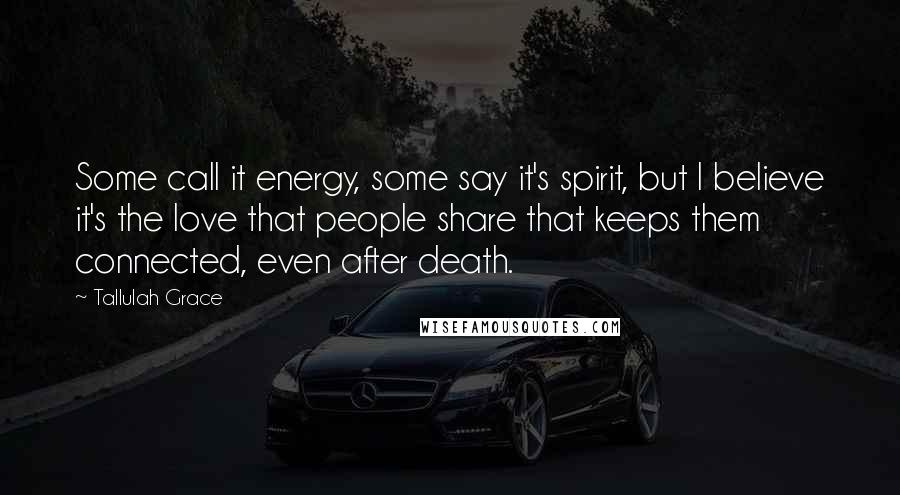 Tallulah Grace Quotes: Some call it energy, some say it's spirit, but I believe it's the love that people share that keeps them connected, even after death.