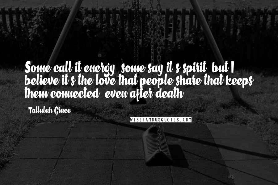 Tallulah Grace Quotes: Some call it energy, some say it's spirit, but I believe it's the love that people share that keeps them connected, even after death.