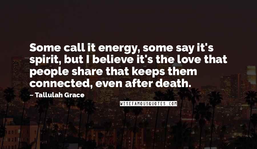Tallulah Grace Quotes: Some call it energy, some say it's spirit, but I believe it's the love that people share that keeps them connected, even after death.