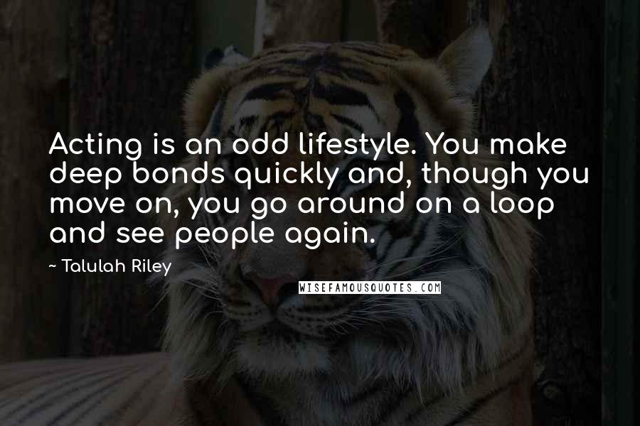 Talulah Riley Quotes: Acting is an odd lifestyle. You make deep bonds quickly and, though you move on, you go around on a loop and see people again.