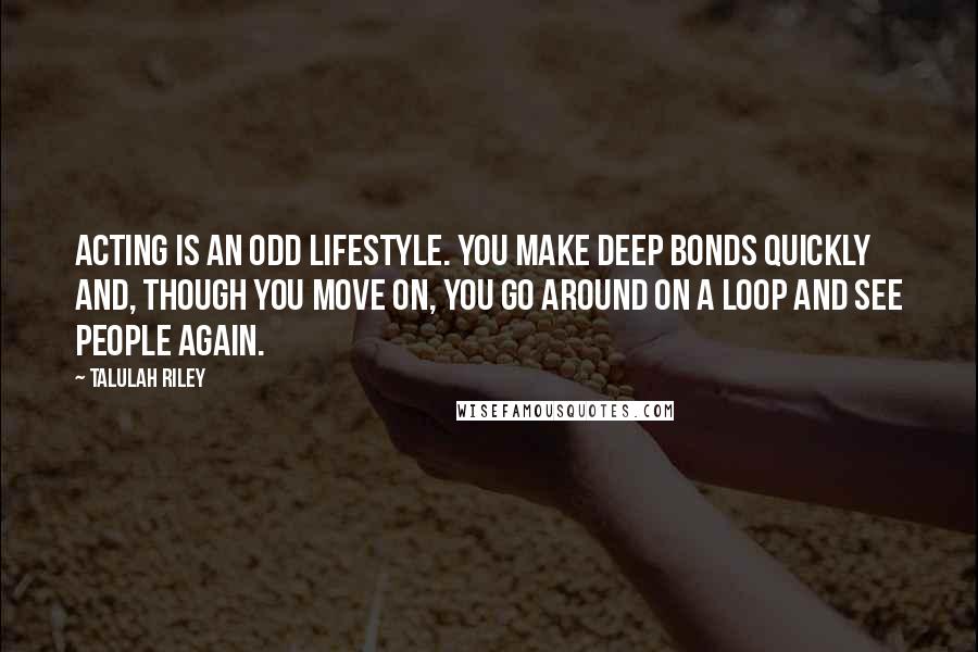 Talulah Riley Quotes: Acting is an odd lifestyle. You make deep bonds quickly and, though you move on, you go around on a loop and see people again.