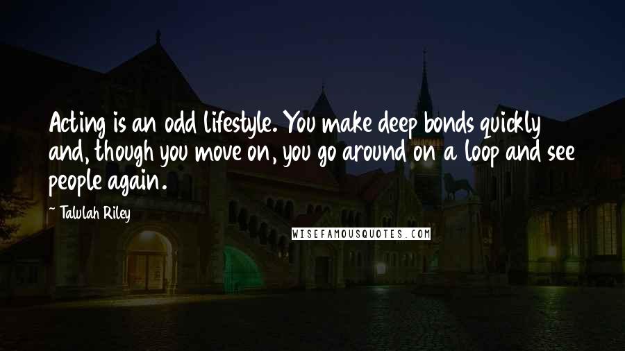 Talulah Riley Quotes: Acting is an odd lifestyle. You make deep bonds quickly and, though you move on, you go around on a loop and see people again.