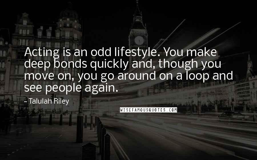 Talulah Riley Quotes: Acting is an odd lifestyle. You make deep bonds quickly and, though you move on, you go around on a loop and see people again.