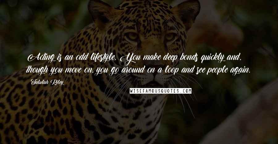 Talulah Riley Quotes: Acting is an odd lifestyle. You make deep bonds quickly and, though you move on, you go around on a loop and see people again.