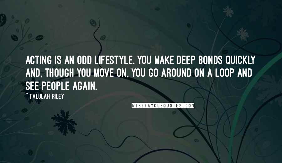 Talulah Riley Quotes: Acting is an odd lifestyle. You make deep bonds quickly and, though you move on, you go around on a loop and see people again.