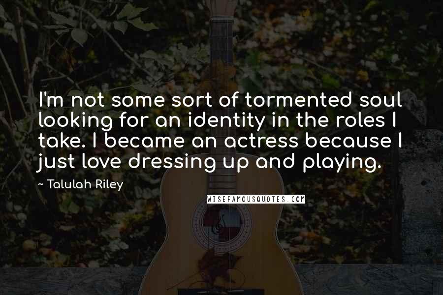 Talulah Riley Quotes: I'm not some sort of tormented soul looking for an identity in the roles I take. I became an actress because I just love dressing up and playing.