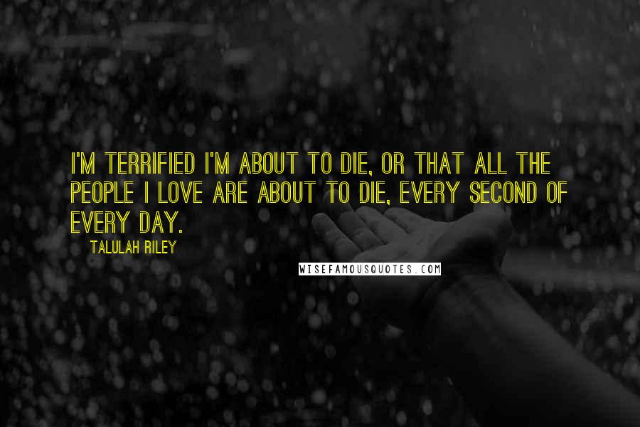 Talulah Riley Quotes: I'm terrified I'm about to die, or that all the people I love are about to die, every second of every day.