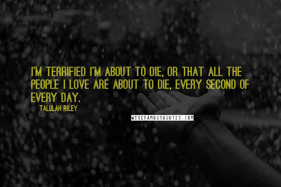 Talulah Riley Quotes: I'm terrified I'm about to die, or that all the people I love are about to die, every second of every day.