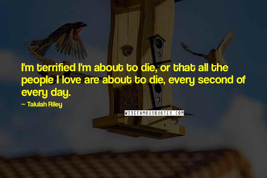 Talulah Riley Quotes: I'm terrified I'm about to die, or that all the people I love are about to die, every second of every day.