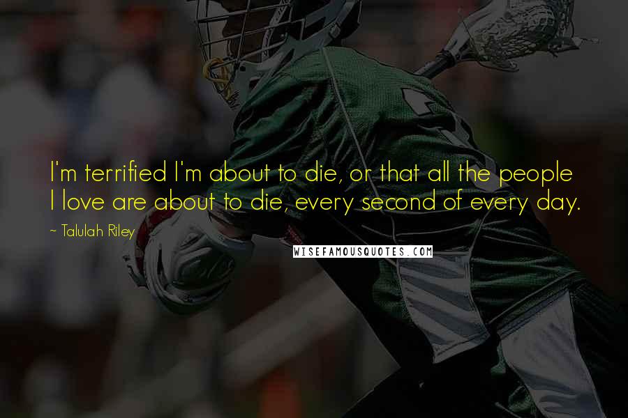 Talulah Riley Quotes: I'm terrified I'm about to die, or that all the people I love are about to die, every second of every day.