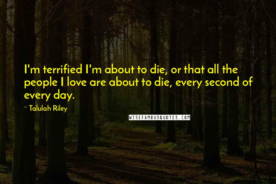 Talulah Riley Quotes: I'm terrified I'm about to die, or that all the people I love are about to die, every second of every day.