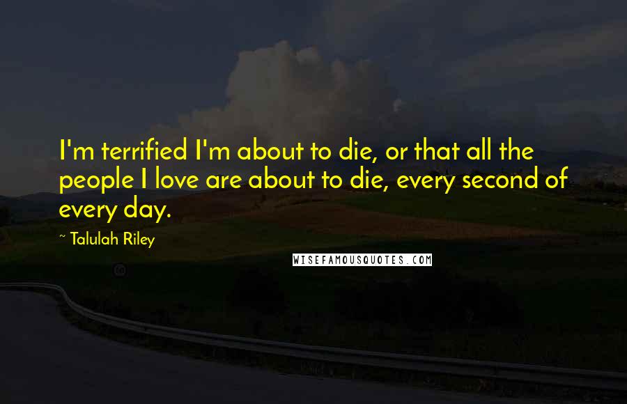 Talulah Riley Quotes: I'm terrified I'm about to die, or that all the people I love are about to die, every second of every day.