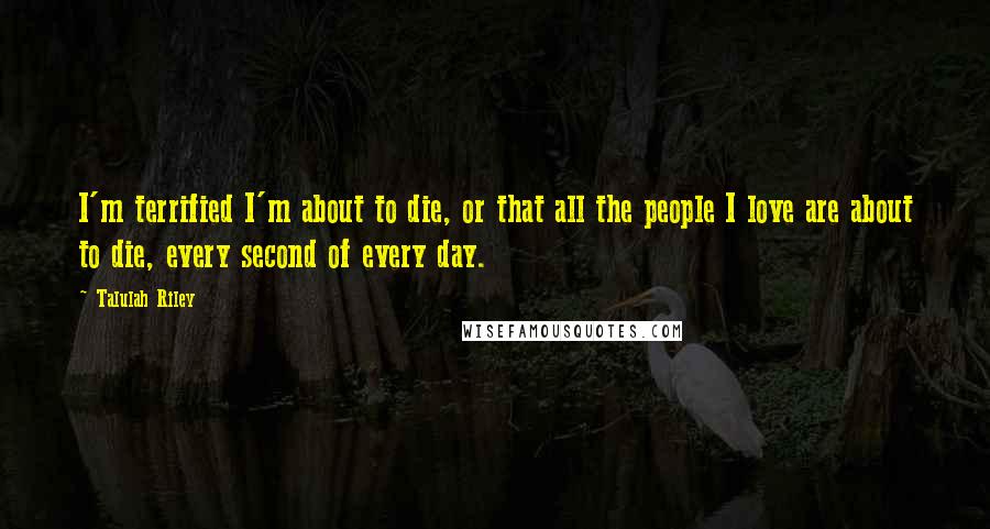 Talulah Riley Quotes: I'm terrified I'm about to die, or that all the people I love are about to die, every second of every day.