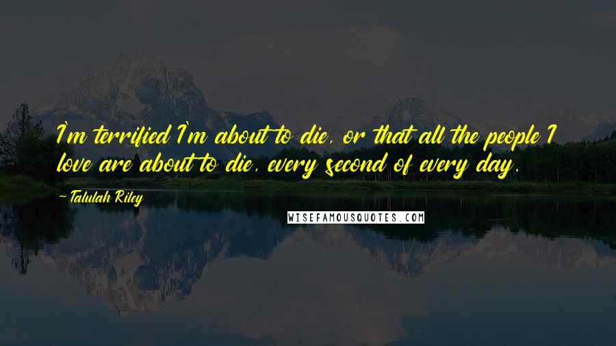 Talulah Riley Quotes: I'm terrified I'm about to die, or that all the people I love are about to die, every second of every day.