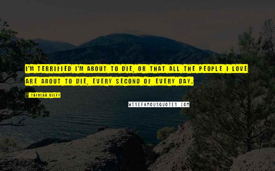 Talulah Riley Quotes: I'm terrified I'm about to die, or that all the people I love are about to die, every second of every day.