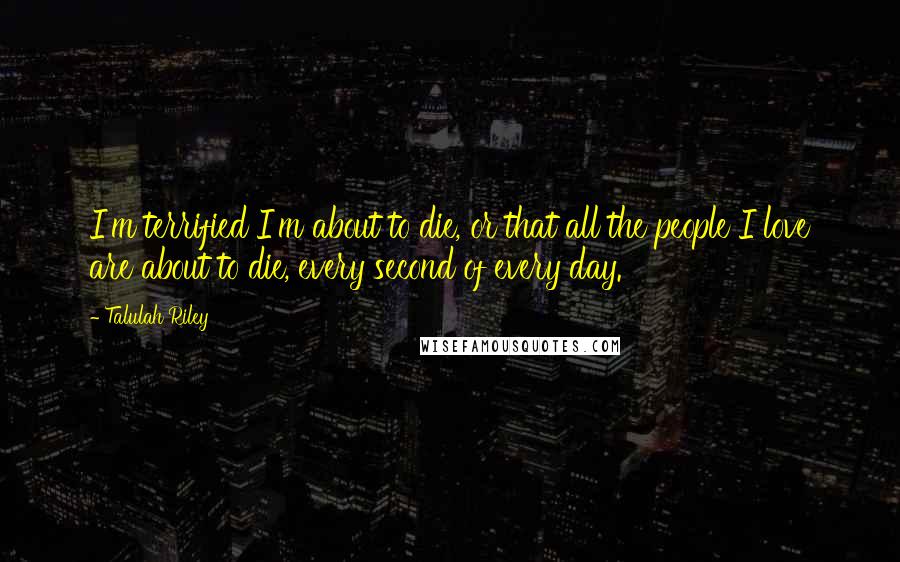 Talulah Riley Quotes: I'm terrified I'm about to die, or that all the people I love are about to die, every second of every day.