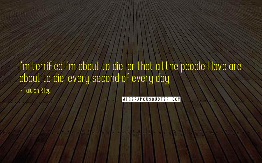 Talulah Riley Quotes: I'm terrified I'm about to die, or that all the people I love are about to die, every second of every day.