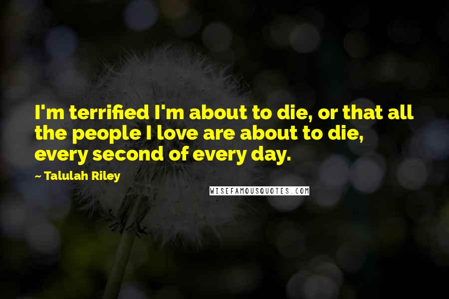 Talulah Riley Quotes: I'm terrified I'm about to die, or that all the people I love are about to die, every second of every day.