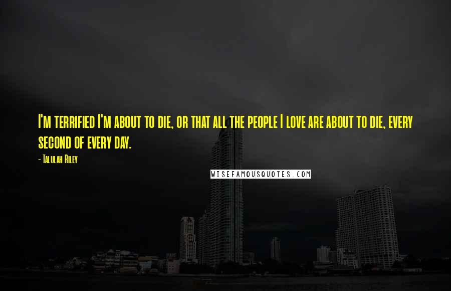 Talulah Riley Quotes: I'm terrified I'm about to die, or that all the people I love are about to die, every second of every day.