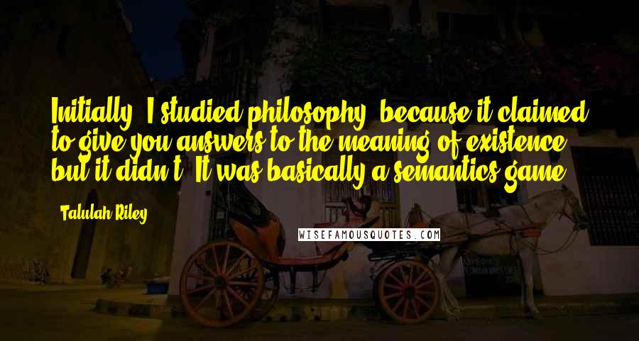 Talulah Riley Quotes: Initially, I studied philosophy, because it claimed to give you answers to the meaning of existence, but it didn't: It was basically a semantics game.