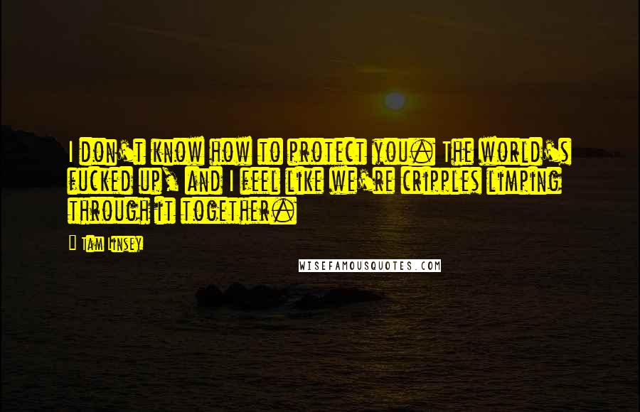 Tam Linsey Quotes: I don't know how to protect you. The world's fucked up, and I feel like we're cripples limping through it together.