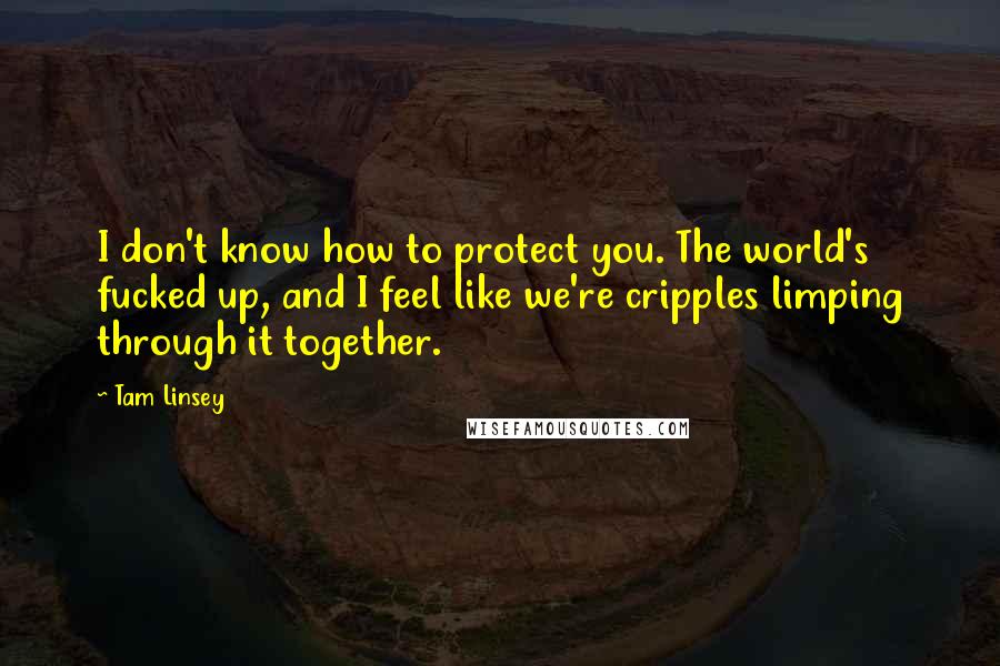 Tam Linsey Quotes: I don't know how to protect you. The world's fucked up, and I feel like we're cripples limping through it together.