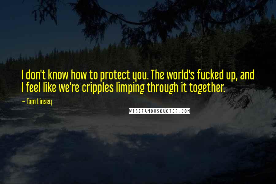 Tam Linsey Quotes: I don't know how to protect you. The world's fucked up, and I feel like we're cripples limping through it together.