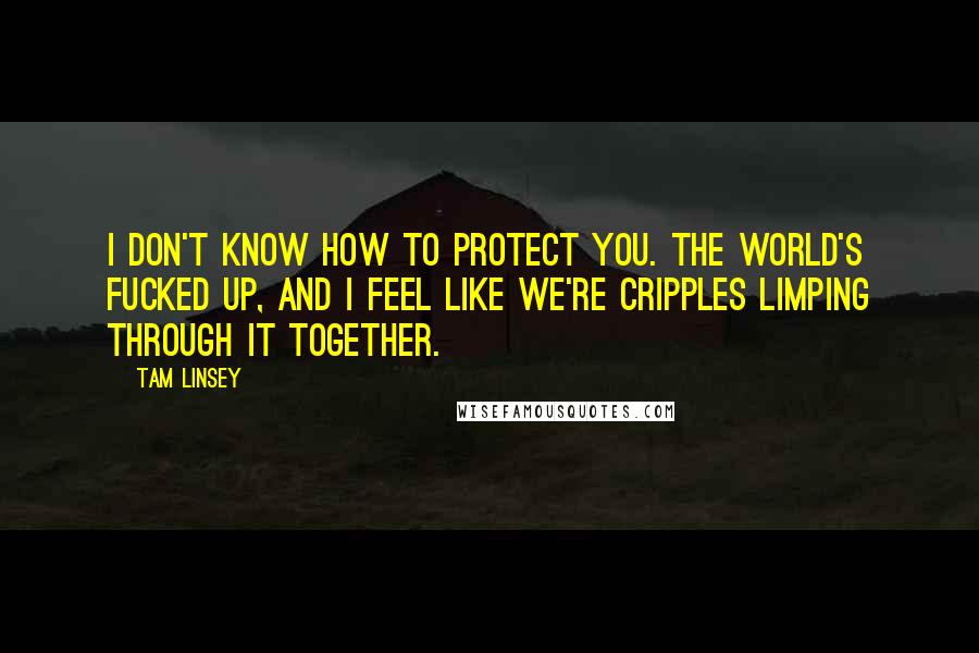 Tam Linsey Quotes: I don't know how to protect you. The world's fucked up, and I feel like we're cripples limping through it together.