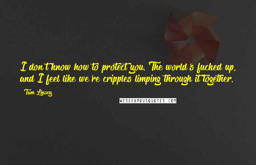 Tam Linsey Quotes: I don't know how to protect you. The world's fucked up, and I feel like we're cripples limping through it together.