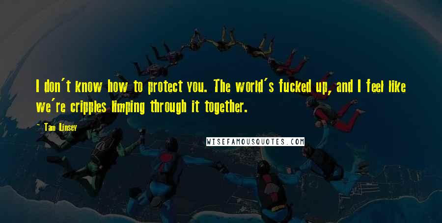 Tam Linsey Quotes: I don't know how to protect you. The world's fucked up, and I feel like we're cripples limping through it together.