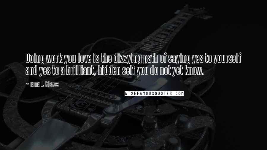 Tama J. Kieves Quotes: Doing work you love is the dizzying path of saying yes to yourself and yes to a brilliant, hidden self you do not yet know.