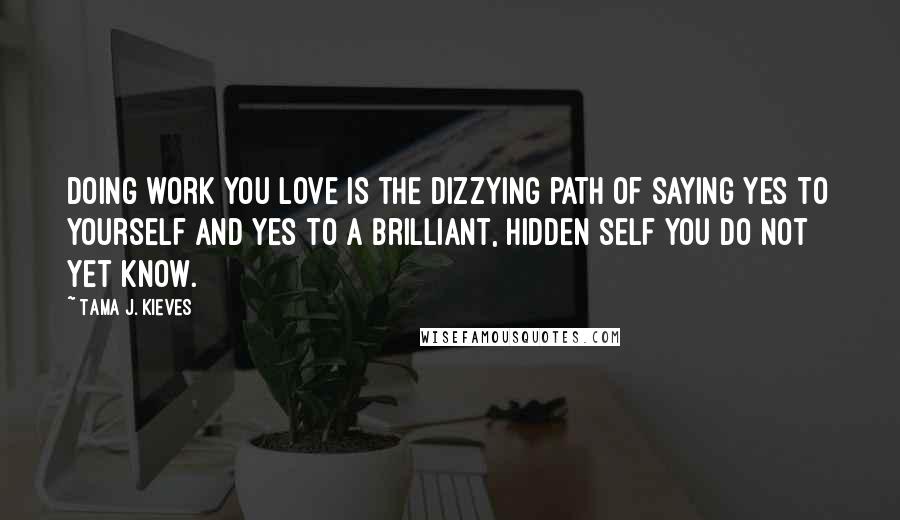 Tama J. Kieves Quotes: Doing work you love is the dizzying path of saying yes to yourself and yes to a brilliant, hidden self you do not yet know.