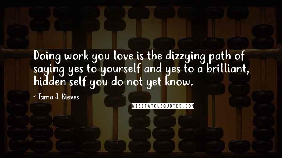 Tama J. Kieves Quotes: Doing work you love is the dizzying path of saying yes to yourself and yes to a brilliant, hidden self you do not yet know.
